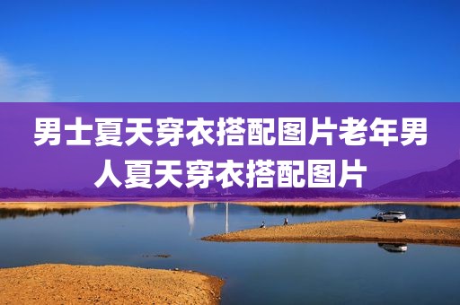 男士夏天穿衣搭配图片老年男人夏天穿衣搭配图片