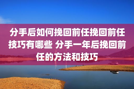 分手后如何挽回前任挽回前任技巧有哪些 分手一年后挽回前任的方法和技巧
