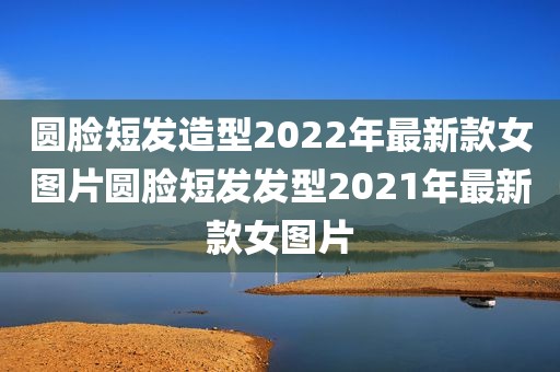 圆脸短发造型2022年最新款女图片圆脸短发发型2021年最新款女图片