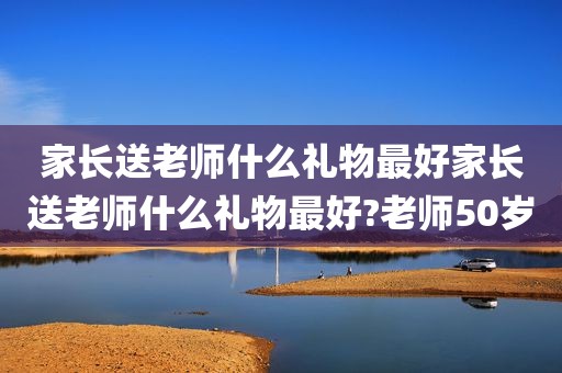 家长送老师什么礼物最好家长送老师什么礼物最好?老师50岁