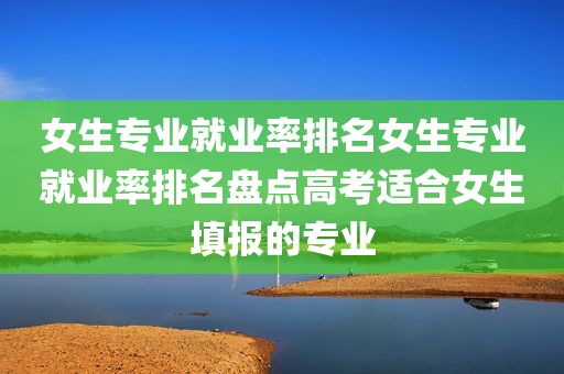 女生专业就业率排名女生专业就业率排名盘点高考适合女生填报的专业