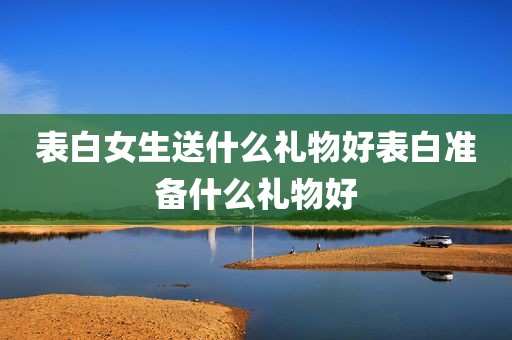 表白女生送什么礼物好表白准备什么礼物好