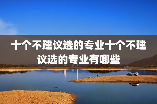 十个不建议选的专业十个不建议选的专业有哪些