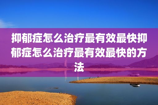 抑郁症怎么治疗最有效最快抑郁症怎么治疗最有效最快的方法
