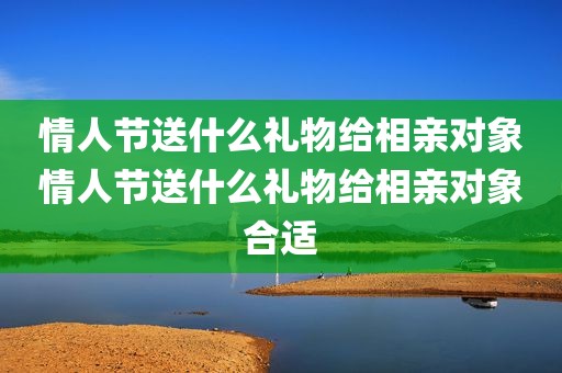 情人节送什么礼物给相亲对象情人节送什么礼物给相亲对象合适