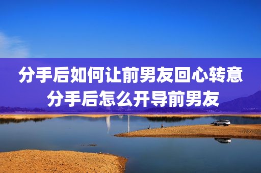 分手后如何让前男友回心转意 分手后怎么开导前男友