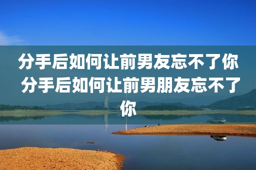 分手后如何让前男友忘不了你 分手后如何让前男朋友忘不了你