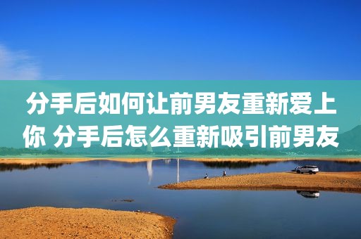 分手后如何让前男友重新爱上你 分手后怎么重新吸引前男友