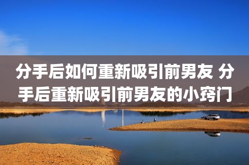 分手后如何重新吸引前男友 分手后重新吸引前男友的小窍门