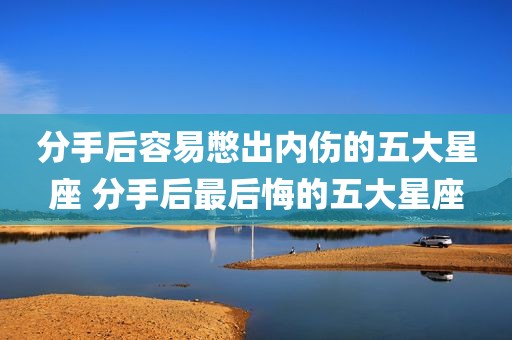 分手后容易憋出内伤的五大星座 分手后最后悔的五大星座