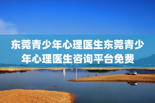 东莞青少年心理医生东莞青少年心理医生咨询平台免费
