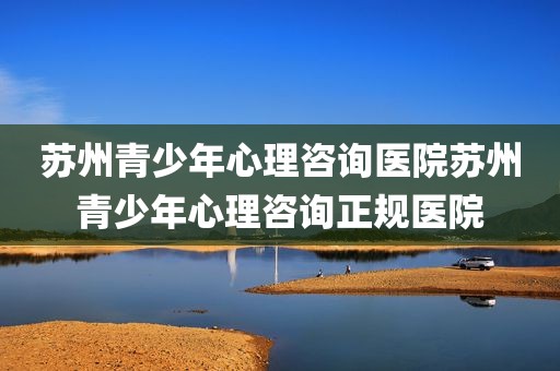 苏州青少年心理咨询医院苏州青少年心理咨询正规医院