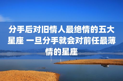 分手后对旧情人最绝情的五大星座 一旦分手就会对前任最薄情的星座