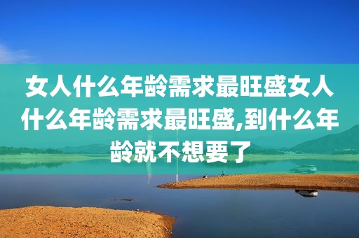 女人什么年龄需求最旺盛女人什么年龄需求最旺盛,到什么年龄就不想要了