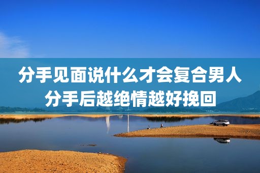 分手见面说什么才会复合男人分手后越绝情越好挽回
