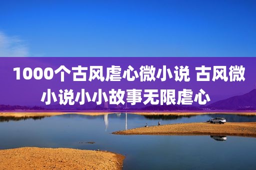 1000个古风虐心微小说 古风微小说小小故事无限虐心 