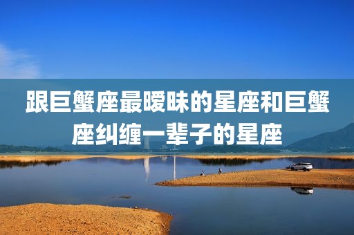 跟巨蟹座最暧昧的星座和巨蟹座纠缠一辈子的星座