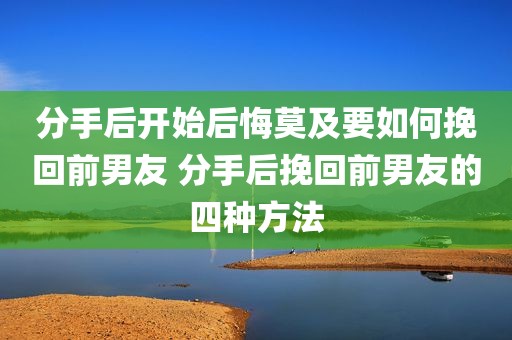 分手后开始后悔莫及要如何挽回前男友 分手后挽回前男友的四种方法