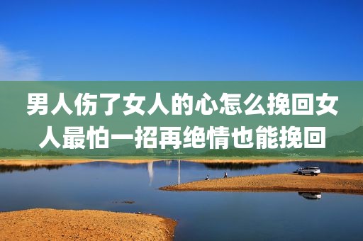 男人伤了女人的心怎么挽回女人最怕一招再绝情也能挽回