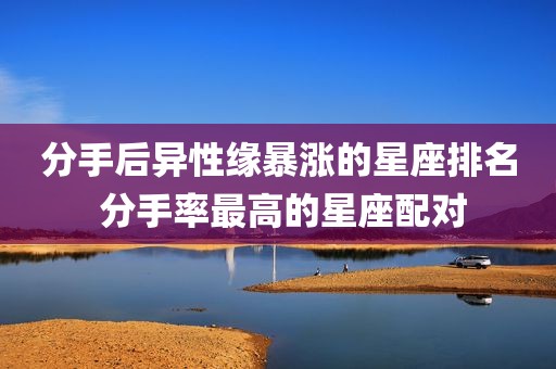 分手后异性缘暴涨的星座排名 分手率最高的星座配对