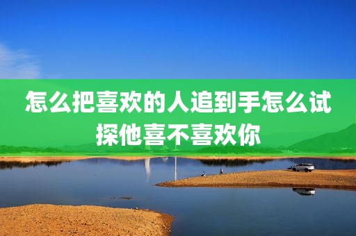 怎么把喜欢的人追到手怎么试探他喜不喜欢你