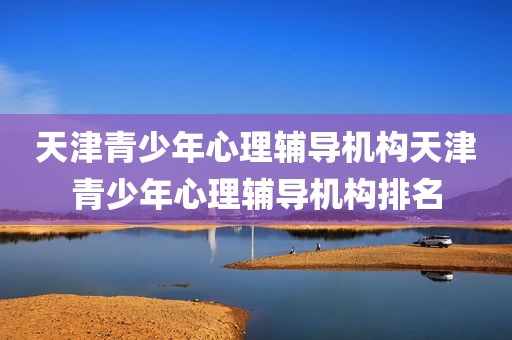 天津青少年心理辅导机构天津青少年心理辅导机构排名