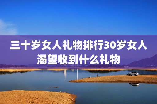 三十岁女人礼物排行30岁女人渴望收到什么礼物