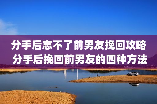 分手后忘不了前男友挽回攻略 分手后挽回前男友的四种方法