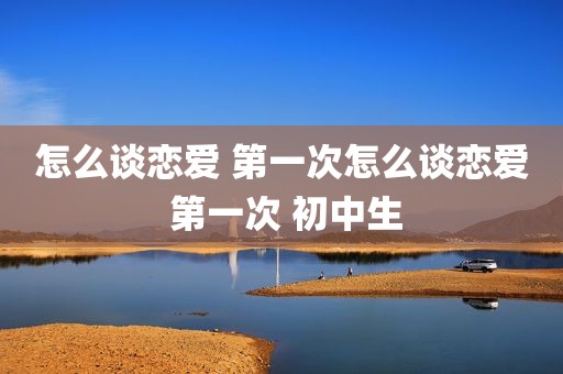 怎么谈恋爱 第一次怎么谈恋爱 第一次 初中生