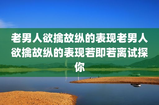 老男人欲擒故纵的表现老男人欲擒故纵的表现若即若离试探你