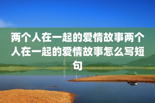 两个人在一起的爱情故事两个人在一起的爱情故事怎么写短句