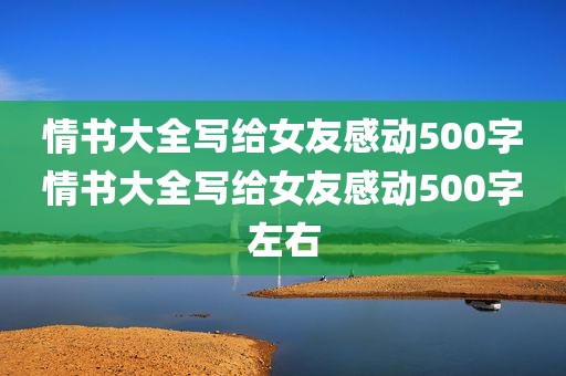 情书大全写给女友感动500字情书大全写给女友感动500字左右