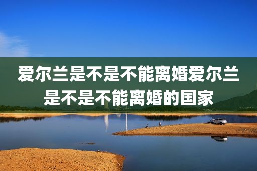 爱尔兰是不是不能离婚爱尔兰是不是不能离婚的国家