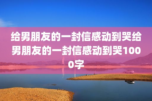 给男朋友的一封信感动到哭给男朋友的一封信感动到哭1000字