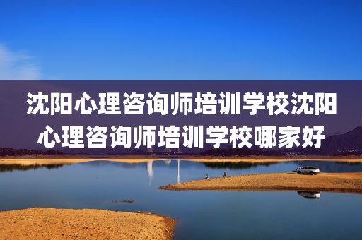 沈阳心理咨询师培训学校沈阳心理咨询师培训学校哪家好