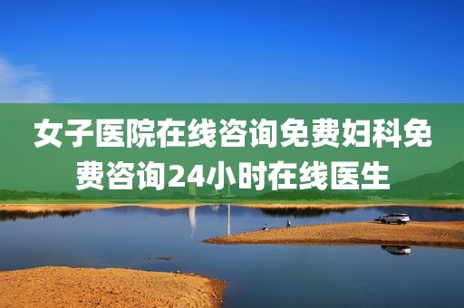 女子医院在线咨询免费妇科免费咨询24小时在线医生