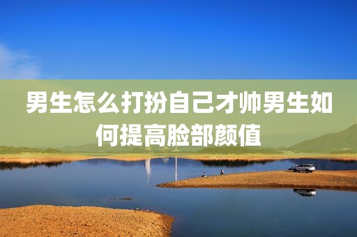 男生怎么打扮自己才帅男生如何提高脸部颜值