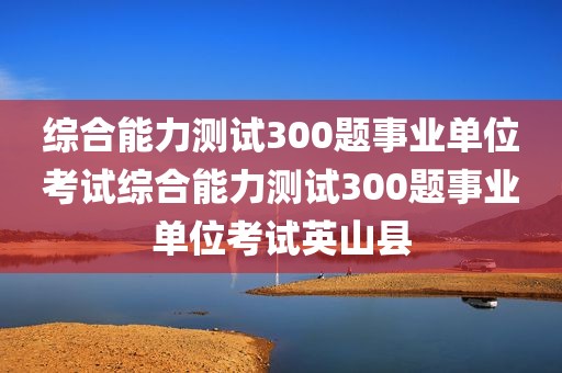 综合能力测试300题事业单位考试综合能力测试300题事业单位考试英山县