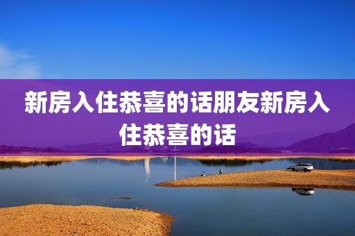 新房入住恭喜的话朋友新房入住恭喜的话