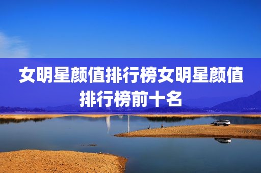 女明星颜值排行榜女明星颜值排行榜前十名