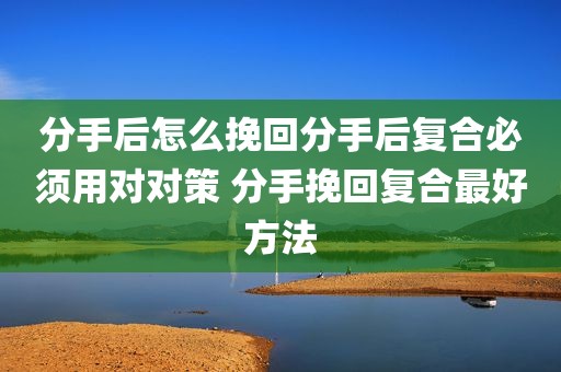 分手后怎么挽回分手后复合必须用对对策 分手挽回复合最好方法