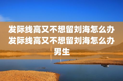 发际线高又不想留刘海怎么办发际线高又不想留刘海怎么办男生
