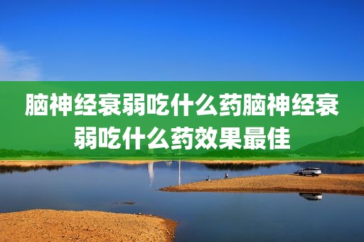 脑神经衰弱吃什么药脑神经衰弱吃什么药效果最佳