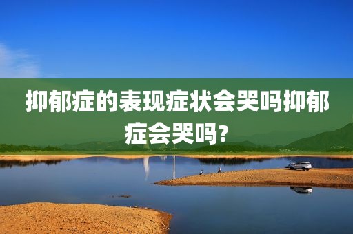 抑郁症的表现症状会哭吗抑郁症会哭吗?