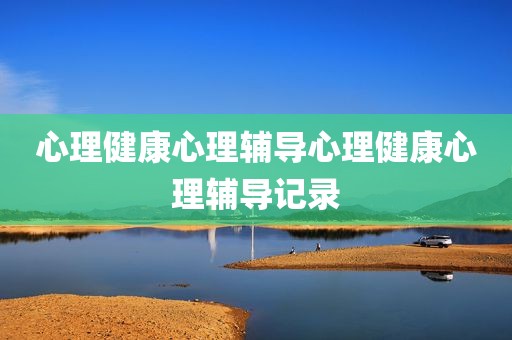 心理健康心理辅导心理健康心理辅导记录
