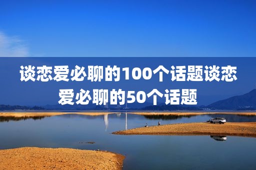 谈恋爱必聊的100个话题谈恋爱必聊的50个话题