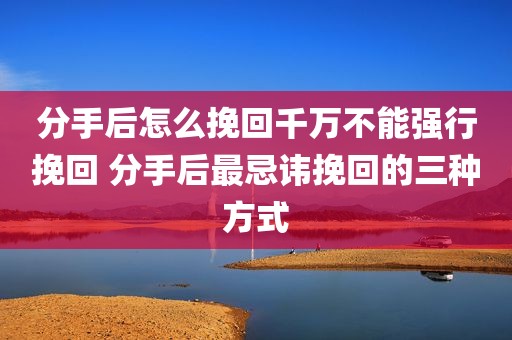 分手后怎么挽回千万不能强行挽回 分手后最忌讳挽回的三种方式