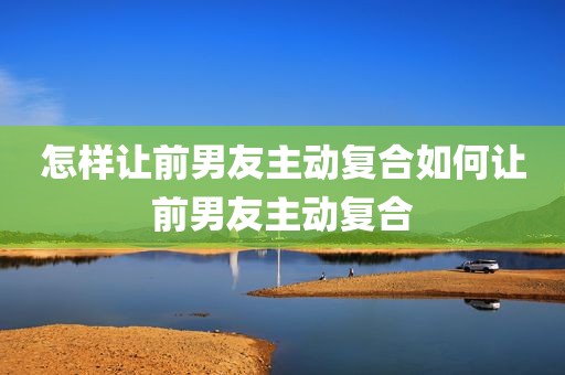 怎样让前男友主动复合如何让前男友主动复合