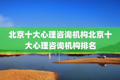 北京十大心理咨询机构北京十大心理咨询机构排名