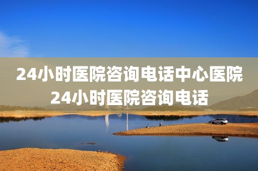 24小时医院咨询电话中心医院24小时医院咨询电话